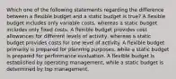 Which one of the following statements regarding the difference between a flexible budget and a static budget is true? A flexible budget includes only variable costs, whereas a static budget includes only fixed costs. A flexible budget provides cost allowances for different levels of activity, whereas a static budget provides costs for one level of activity. A flexible budget primarily is prepared for planning purposes, while a static budget is prepared for performance evaluation. A flexible budget is established by operating management, while a static budget is determined by top management.