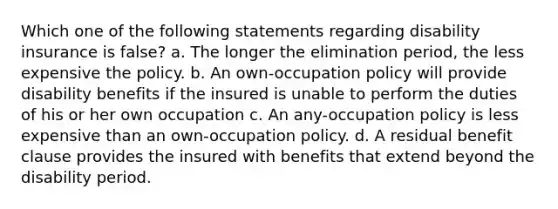 Which one of the following statements regarding disability insurance is false? a. The longer the elimination period, the less expensive the policy. b. An own-occupation policy will provide disability benefits if the insured is unable to perform the duties of his or her own occupation c. An any-occupation policy is less expensive than an own-occupation policy. d. A residual benefit clause provides the insured with benefits that extend beyond the disability period.