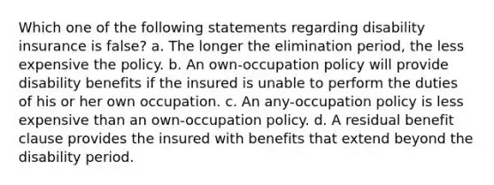 Which one of the following statements regarding disability insurance is false? a. The longer the elimination period, the less expensive the policy. b. An own-occupation policy will provide disability benefits if the insured is unable to perform the duties of his or her own occupation. c. An any-occupation policy is less expensive than an own-occupation policy. d. A residual benefit clause provides the insured with benefits that extend beyond the disability period.