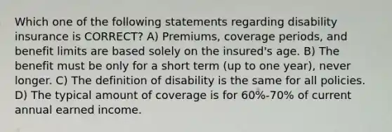 Which one of the following statements regarding disability insurance is CORRECT? A) Premiums, coverage periods, and benefit limits are based solely on the insured's age. B) The benefit must be only for a short term (up to one year), never longer. C) The definition of disability is the same for all policies. D) The typical amount of coverage is for 60%-70% of current annual earned income.