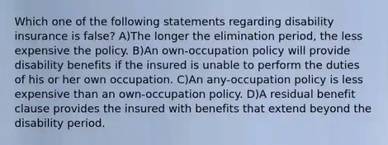 Which one of the following statements regarding disability insurance is false? A)The longer the elimination period, the less expensive the policy. B)An own-occupation policy will provide disability benefits if the insured is unable to perform the duties of his or her own occupation. C)An any-occupation policy is less expensive than an own-occupation policy. D)A residual benefit clause provides the insured with benefits that extend beyond the disability period.