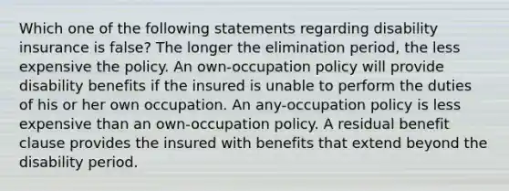 Which one of the following statements regarding disability insurance is false? The longer the elimination period, the less expensive the policy. An own-occupation policy will provide disability benefits if the insured is unable to perform the duties of his or her own occupation. An any-occupation policy is less expensive than an own-occupation policy. A residual benefit clause provides the insured with benefits that extend beyond the disability period.