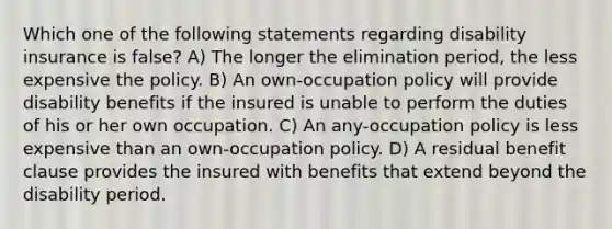 Which one of the following statements regarding disability insurance is false? A) The longer the elimination period, the less expensive the policy. B) An own-occupation policy will provide disability benefits if the insured is unable to perform the duties of his or her own occupation. C) An any-occupation policy is less expensive than an own-occupation policy. D) A residual benefit clause provides the insured with benefits that extend beyond the disability period.