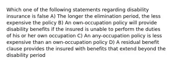 Which one of the following statements regarding disability insurance is false A) The longer the elimination period, the less expensive the policy B) An own-occupation policy will provide disability benefits if the insured is unable to perform the duties of his or her own occupation C) An any-occupation policy is less expensive than an own-occupation policy D) A residual benefit clause provides the insured with benefits that extend beyond the disability period