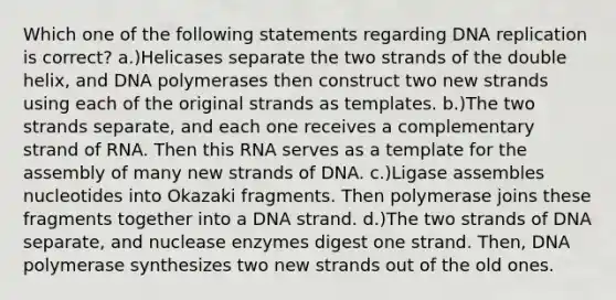 Which one of the following statements regarding DNA replication is correct? a.)Helicases separate the two strands of the double helix, and DNA polymerases then construct two new strands using each of the original strands as templates. b.)The two strands separate, and each one receives a complementary strand of RNA. Then this RNA serves as a template for the assembly of many new strands of DNA. c.)Ligase assembles nucleotides into Okazaki fragments. Then polymerase joins these fragments together into a DNA strand. d.)The two strands of DNA separate, and nuclease enzymes digest one strand. Then, DNA polymerase synthesizes two new strands out of the old ones.