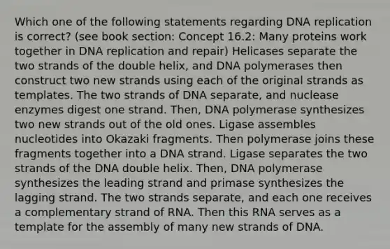 Which one of the following statements regarding DNA replication is correct? (see book section: Concept 16.2: Many proteins work together in DNA replication and repair) Helicases separate the two strands of the double helix, and DNA polymerases then construct two new strands using each of the original strands as templates. The two strands of DNA separate, and nuclease enzymes digest one strand. Then, DNA polymerase synthesizes two new strands out of the old ones. Ligase assembles nucleotides into Okazaki fragments. Then polymerase joins these fragments together into a DNA strand. Ligase separates the two strands of the DNA double helix. Then, DNA polymerase synthesizes the leading strand and primase synthesizes the lagging strand. The two strands separate, and each one receives a complementary strand of RNA. Then this RNA serves as a template for the assembly of many new strands of DNA.