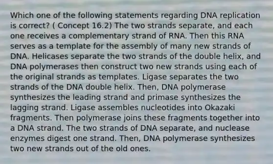 Which one of the following statements regarding DNA replication is correct? ( Concept 16.2) The two strands separate, and each one receives a complementary strand of RNA. Then this RNA serves as a template for the assembly of many new strands of DNA. Helicases separate the two strands of the double helix, and DNA polymerases then construct two new strands using each of the original strands as templates. Ligase separates the two strands of the DNA double helix. Then, DNA polymerase synthesizes the leading strand and primase synthesizes the lagging strand. Ligase assembles nucleotides into Okazaki fragments. Then polymerase joins these fragments together into a DNA strand. The two strands of DNA separate, and nuclease enzymes digest one strand. Then, DNA polymerase synthesizes two new strands out of the old ones.