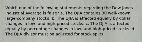 Which one of the following statements regarding the Dow Jones Industrial Average is false? a. The DJIA contains 30 well-known large-company stocks. b. The DJIA is affected equally by dollar changes in low- and high-priced stocks. c. The DJIA is affected equally by percentage changes in low- and high-priced stocks. d. The DJIA divisor must be adjusted for stock splits.