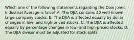 Which one of the following statements regarding the Dow Jones Industrial Average is false? A. The DJIA contains 30 well-known large-company stocks. B. The DJIA is affected equally by dollar changes in low- and high-priced stocks. C. The DJIA is affected equally by percentage changes in low- and high-priced stocks. D. The DJIA divisor must be adjusted for stock splits.