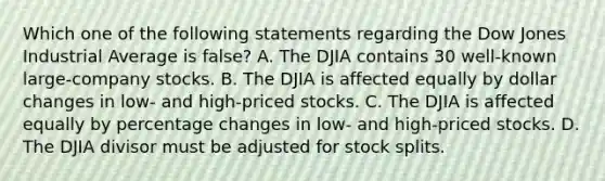 Which one of the following statements regarding the Dow Jones Industrial Average is false? A. The DJIA contains 30 well-known large-company stocks. B. The DJIA is affected equally by dollar changes in low- and high-priced stocks. C. The DJIA is affected equally by percentage changes in low- and high-priced stocks. D. The DJIA divisor must be adjusted for stock splits.