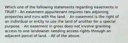 Which one of the following statements regarding easements is TRUE? - An easement appurtenant requires two adjoining properties and runs with the land. - An easement is the right of an individual or entity to use the land of another for a special purpose. - An easement in gross does not involve granting access to one landowner needing access rights through an adjacent parcel of land. - All of the above.