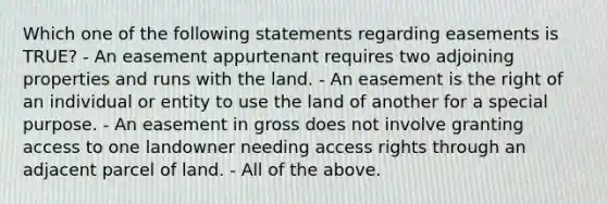 Which one of the following statements regarding easements is TRUE? - An easement appurtenant requires two adjoining properties and runs with the land. - An easement is the right of an individual or entity to use the land of another for a special purpose. - An easement in gross does not involve granting access to one landowner needing access rights through an adjacent parcel of land. - All of the above.