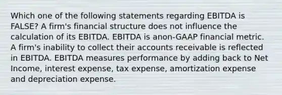 Which one of the following statements regarding EBITDA is FALSE? A firm's financial structure does not influence the calculation of its EBITDA. EBITDA is anon-GAAP financial metric. A firm's inability to collect their accounts receivable is reflected in EBITDA. EBITDA measures performance by adding back to Net Income, interest expense, tax expense, amortization expense and depreciation expense.