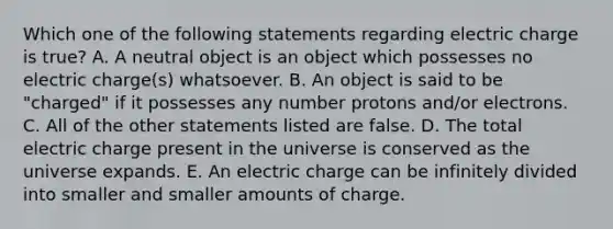 Which one of the following statements regarding electric charge is true? A. A neutral object is an object which possesses no electric charge(s) whatsoever. B. An object is said to be "charged" if it possesses any number protons and/or electrons. C. All of the other statements listed are false. D. The total electric charge present in the universe is conserved as the universe expands. E. An electric charge can be infinitely divided into smaller and smaller amounts of charge.