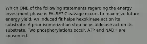 Which ONE of the following statements regarding the energy investment phase is FALSE? Cleavage occurs to maximize future energy yield. An induced fit helps hexokinase act on its substrate. A prior isomerization step helps aldolase act on its substrate. Two phosphorylations occur. ATP and NADH are consumed.