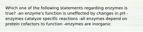 Which one of the following statements regarding enzymes is true? -an enzyme's function is uneffected by changes in pH -enzymes catalyze specific reactions -all enzymes depend on protein cofactors to function -enzymes are inorganic