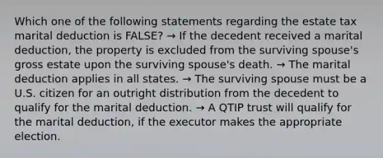 Which one of the following statements regarding the estate tax marital deduction is FALSE? → If the decedent received a marital deduction, the property is excluded from the surviving spouse's gross estate upon the surviving spouse's death. → The marital deduction applies in all states. → The surviving spouse must be a U.S. citizen for an outright distribution from the decedent to qualify for the marital deduction. → A QTIP trust will qualify for the marital deduction, if the executor makes the appropriate election.