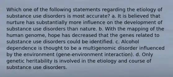 Which one of the following statements regarding the etiology of substance use disorders is most accurate? a. It is believed that nurture has substantially more influence on the development of substance use disorders than nature. b. With the mapping of the human genome, hope has decreased that the genes related to substance use disorders could be identified. c. Alcohol dependence is thought to be a multigenomic disorder influenced by the environment (gene-environment interaction). d. Only genetic heritability is involved in the etiology and course of substance use disorders.