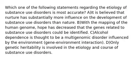 Which one of the following statements regarding the etiology of substance use disorders is most accurate? A)It is believed that nurture has substantially more influence on the development of substance use disorders than nature. B)With the mapping of the human genome, hope has decreased that the genes related to substance use disorders could be identified. C)Alcohol dependence is thought to be a multigenomic disorder influenced by the environment (gene-environment interaction). D)Only genetic heritability is involved in the etiology and course of substance use disorders.