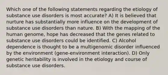 Which one of the following statements regarding the etiology of substance use disorders is most accurate? A) It is believed that nurture has substantially more influence on the development of substance use disorders than nature. B) With the mapping of the human genome, hope has decreased that the genes related to substance use disorders could be identified. C) Alcohol dependence is thought to be a multigenomic disorder influenced by the environment (gene-environment interaction). D) Only genetic heritability is involved in the etiology and course of substance use disorders.