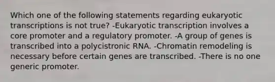 Which one of the following statements regarding <a href='https://www.questionai.com/knowledge/k3qp6CyB96-eukaryotic-transcription' class='anchor-knowledge'>eukaryotic transcription</a>s is not true? -Eukaryotic transcription involves a core promoter and a regulatory promoter. -A group of genes is transcribed into a polycistronic RNA. -Chromatin remodeling is necessary before certain genes are transcribed. -There is no one generic promoter.