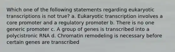 Which one of the following statements regarding <a href='https://www.questionai.com/knowledge/k3qp6CyB96-eukaryotic-transcription' class='anchor-knowledge'>eukaryotic transcription</a>s is not true? a. Eukaryotic transcription involves a core promoter and a regulatory promoter b. There is no one generic promoter c. A group of genes is transcribed into a polycistronic RNA d. Chromatin remodeling is necessary before certain genes are transcribed