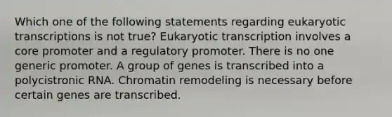 Which one of the following statements regarding eukaryotic transcriptions is not true? Eukaryotic transcription involves a core promoter and a regulatory promoter. There is no one generic promoter. A group of genes is transcribed into a polycistronic RNA. Chromatin remodeling is necessary before certain genes are transcribed.