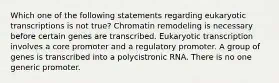 Which one of the following statements regarding eukaryotic transcriptions is not true? Chromatin remodeling is necessary before certain genes are transcribed. Eukaryotic transcription involves a core promoter and a regulatory promoter. A group of genes is transcribed into a polycistronic RNA. There is no one generic promoter.