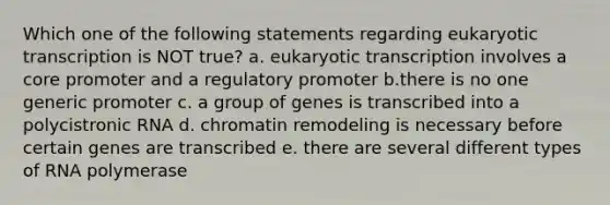 Which one of the following statements regarding eukaryotic transcription is NOT true? a. eukaryotic transcription involves a core promoter and a regulatory promoter b.there is no one generic promoter c. a group of genes is transcribed into a polycistronic RNA d. chromatin remodeling is necessary before certain genes are transcribed e. there are several different types of RNA polymerase