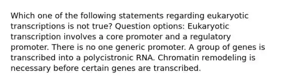 Which one of the following statements regarding eukaryotic transcriptions is not true? Question options: Eukaryotic transcription involves a core promoter and a regulatory promoter. There is no one generic promoter. A group of genes is transcribed into a polycistronic RNA. Chromatin remodeling is necessary before certain genes are transcribed.