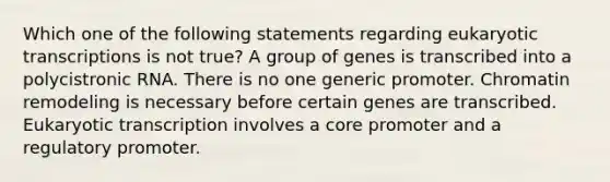 Which one of the following statements regarding eukaryotic transcriptions is not true? A group of genes is transcribed into a polycistronic RNA. There is no one generic promoter. Chromatin remodeling is necessary before certain genes are transcribed. Eukaryotic transcription involves a core promoter and a regulatory promoter.