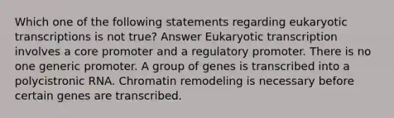 Which one of the following statements regarding eukaryotic transcriptions is not true? Answer Eukaryotic transcription involves a core promoter and a regulatory promoter. There is no one generic promoter. A group of genes is transcribed into a polycistronic RNA. Chromatin remodeling is necessary before certain genes are transcribed.