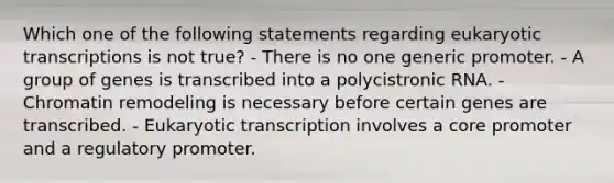 Which one of the following statements regarding eukaryotic transcriptions is not true? - There is no one generic promoter. - A group of genes is transcribed into a polycistronic RNA. - Chromatin remodeling is necessary before certain genes are transcribed. - Eukaryotic transcription involves a core promoter and a regulatory promoter.