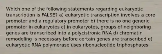 Which one of the following statements regarding eukaryotic transcription is FALSE? a) eukaryotic transcription involves a core promoter and a regulatory promoter b) there is no one generic promoter in eukaryotes c) in eukaryotes, groups of neighboring genes are transcribed into a polycistronic RNA d) chromatin remodeling is necessary before certain genes are transcribed e) eukaryotic RNA polymerase uses ribonucleotide triphosphates