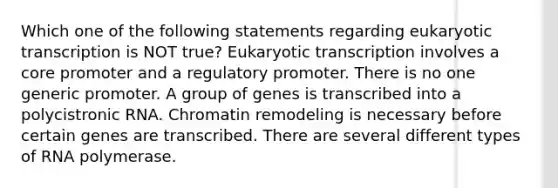 Which one of the following statements regarding eukaryotic transcription is NOT true? Eukaryotic transcription involves a core promoter and a regulatory promoter. There is no one generic promoter. A group of genes is transcribed into a polycistronic RNA. Chromatin remodeling is necessary before certain genes are transcribed. There are several different types of RNA polymerase.