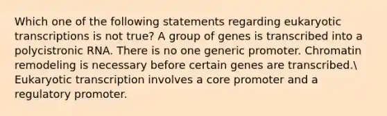 Which one of the following statements regarding eukaryotic transcriptions is not true? A group of genes is transcribed into a polycistronic RNA. There is no one generic promoter. Chromatin remodeling is necessary before certain genes are transcribed. Eukaryotic transcription involves a core promoter and a regulatory promoter.