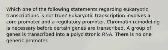 Which one of the following statements regarding eukaryotic transcriptions is not true? Eukaryotic transcription involves a core promoter and a regulatory promoter. Chromatin remodeling is necessary before certain genes are transcribed. A group of genes is transcribed into a polycistronic RNA. There is no one generic promoter.