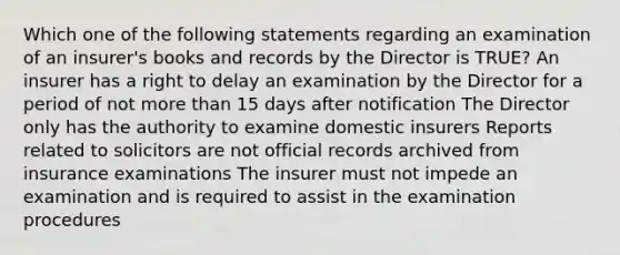 Which one of the following statements regarding an examination of an insurer's books and records by the Director is TRUE? An insurer has a right to delay an examination by the Director for a period of not <a href='https://www.questionai.com/knowledge/keWHlEPx42-more-than' class='anchor-knowledge'>more than</a> 15 days after notification The Director only has the authority to examine domestic insurers Reports related to solicitors are not official records archived from insurance examinations The insurer must not impede an examination and is required to assist in the examination procedures