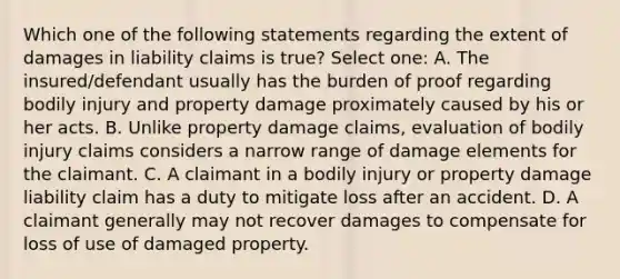 Which one of the following statements regarding the extent of damages in liability claims is true? Select one: A. The insured/defendant usually has the burden of proof regarding bodily injury and property damage proximately caused by his or her acts. B. Unlike property damage claims, evaluation of bodily injury claims considers a narrow range of damage elements for the claimant. C. A claimant in a bodily injury or property damage liability claim has a duty to mitigate loss after an accident. D. A claimant generally may not recover damages to compensate for loss of use of damaged property.