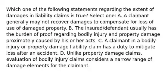 Which one of the following statements regarding the extent of damages in liability claims is true? Select one: A. A claimant generally may not recover damages to compensate for loss of use of damaged property. B. The insured/defendant usually has the burden of proof regarding bodily injury and property damage proximately caused by his or her acts. C. A claimant in a bodily injury or property damage liability claim has a duty to mitigate loss after an accident. D. Unlike property damage claims, evaluation of bodily injury claims considers a narrow range of damage elements for the claimant.