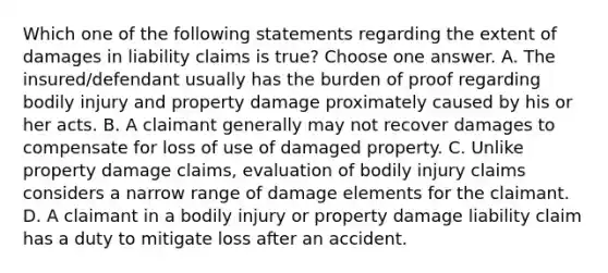 Which one of the following statements regarding the extent of damages in liability claims is true? Choose one answer. A. The insured/defendant usually has the burden of proof regarding bodily injury and property damage proximately caused by his or her acts. B. A claimant generally may not recover damages to compensate for loss of use of damaged property. C. Unlike property damage claims, evaluation of bodily injury claims considers a narrow range of damage elements for the claimant. D. A claimant in a bodily injury or property damage liability claim has a duty to mitigate loss after an accident.