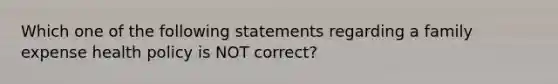 Which one of the following statements regarding a family expense health policy is NOT correct?