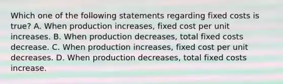 Which one of the following statements regarding fixed costs is true? A. When production increases, fixed cost per unit increases. B. When production decreases, total fixed costs decrease. C. When production increases, fixed cost per unit decreases. D. When production decreases, total fixed costs increase.