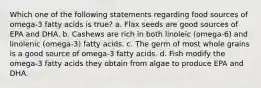 Which one of the following statements regarding food sources of omega-3 fatty acids is true? a. Flax seeds are good sources of EPA and DHA. b. Cashews are rich in both linoleic (omega-6) and linolenic (omega-3) fatty acids. c. The germ of most whole grains is a good source of omega-3 fatty acids. d. Fish modify the omega-3 fatty acids they obtain from algae to produce EPA and DHA.