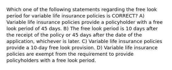 Which one of the following statements regarding the free look period for variable life insurance policies is CORRECT? A) Variable life insurance policies provide a policyholder with a free look period of 45 days. B) The free look period is 10 days after the receipt of the policy or 45 days after the date of the application, whichever is later. C) Variable life insurance policies provide a 10-day free look provision. D) Variable life insurance policies are exempt from the requirement to provide policyholders with a free look period.