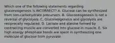 Which one of the following statements regarding gluconeogenesis is INCORRECT? A. Glucose can be synthesized from non-carbohydrate precursors. B. Gluconeogenesis is not a reversal of glycolysis. C. Gluconeogenesis and glycolysis are reciprocally regulated. D. Lactate and alanine formed by contracting muscle are converted into glucose in muscle. E. Six high energy phosphate bonds are spent in synthesizing one molecule of glucose from pyruvate.