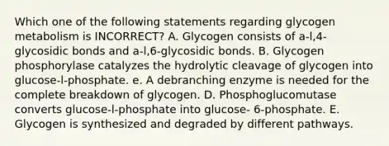 Which one of the following statements regarding glycogen metabolism is INCORRECT? A. Glycogen consists of a-l,4-glycosidic bonds and a-l,6-glycosidic bonds. B. Glycogen phosphorylase catalyzes the hydrolytic cleavage of glycogen into glucose-l-phosphate. e. A debranching enzyme is needed for the complete breakdown of glycogen. D. Phosphoglucomutase converts glucose-l-phosphate into glucose- 6-phosphate. E. Glycogen is synthesized and degraded by different pathways.