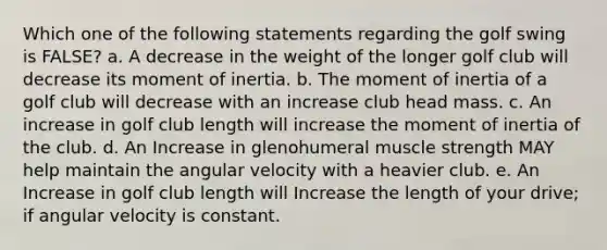 Which one of the following statements regarding the golf swing is FALSE? a. A decrease in the weight of the longer golf club will decrease its moment of inertia. b. The moment of inertia of a golf club will decrease with an increase club head mass. c. An increase in golf club length will increase the moment of inertia of the club. d. An Increase in glenohumeral muscle strength MAY help maintain the angular velocity with a heavier club. e. An Increase in golf club length will Increase the length of your drive; if angular velocity is constant.