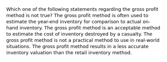 Which one of the following statements regarding the gross profit method is not true? The gross profit method is often used to estimate the year-end inventory for comparison to actual on-hand inventory. The gross profit method is an acceptable method to estimate the cost of inventory destroyed by a casualty. The gross profit method is not a practical method to use in real-world situations. The gross profit method results in a less accurate inventory valuation than the retail inventory method.