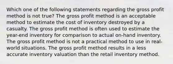 Which one of the following statements regarding the gross profit method is not true? The gross profit method is an acceptable method to estimate the cost of inventory destroyed by a casualty. The gross profit method is often used to estimate the year-end inventory for comparison to actual on-hand inventory. The gross profit method is not a practical method to use in real-world situations. The gross profit method results in a less accurate inventory valuation than the retail inventory method.